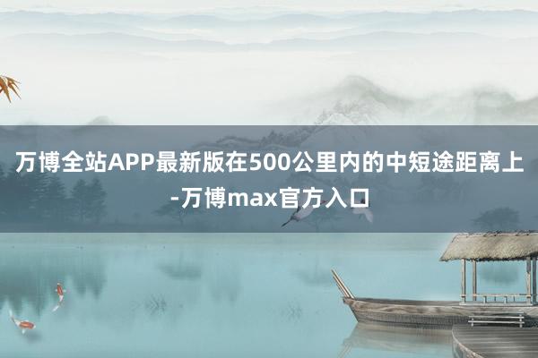 万博全站APP最新版在500公里内的中短途距离上-万博max官方入口