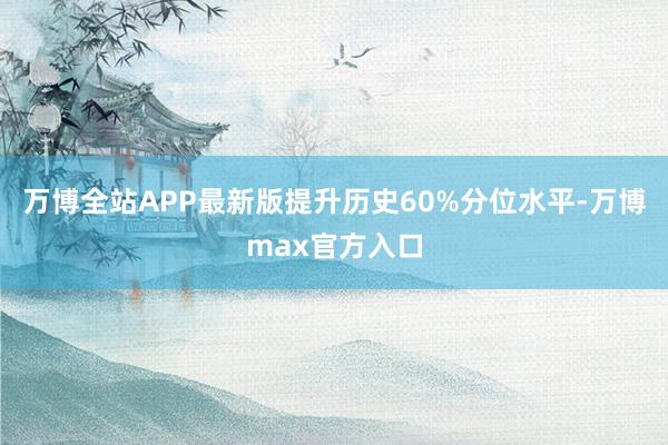 万博全站APP最新版提升历史60%分位水平-万博max官方入口