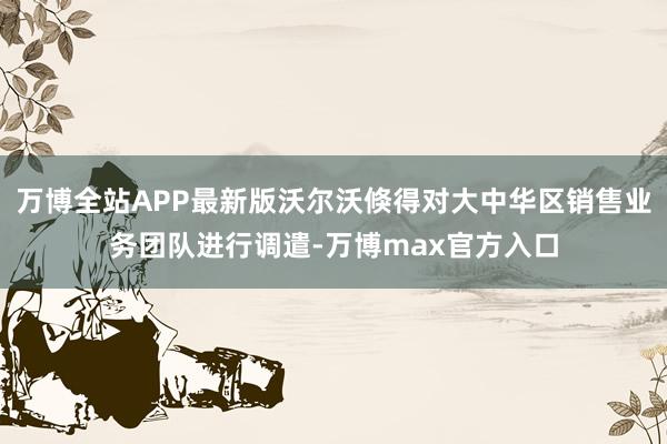 万博全站APP最新版沃尔沃倏得对大中华区销售业务团队进行调遣-万博max官方入口