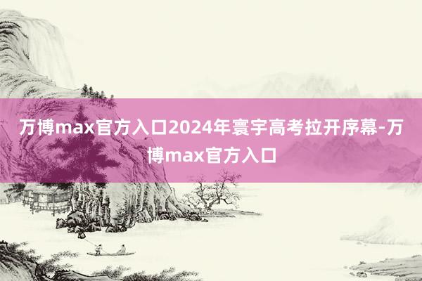 万博max官方入口2024年寰宇高考拉开序幕-万博max官方入口