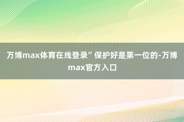 万博max体育在线登录”　　保护好是第一位的-万博max官方入口