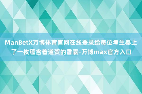 ManBetX万博体育官网在线登录给每位考生奉上了一枚蕴含着道贺的香囊-万博max官方入口