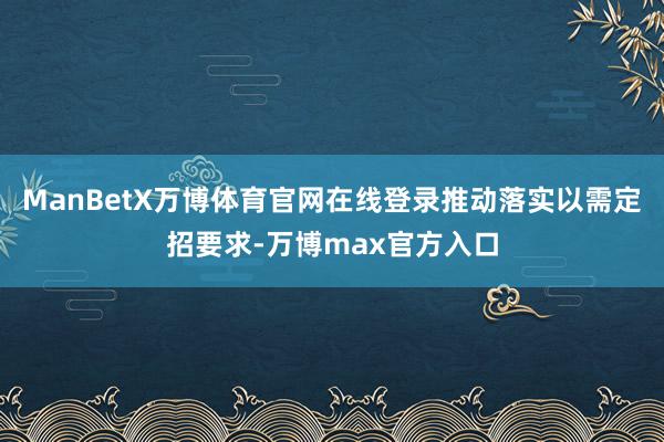 ManBetX万博体育官网在线登录推动落实以需定招要求-万博max官方入口