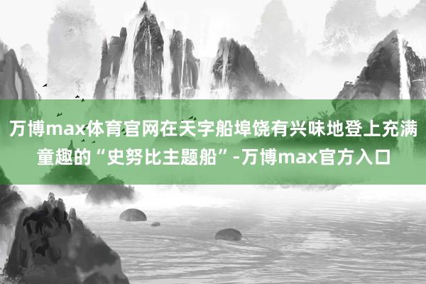 万博max体育官网在天字船埠饶有兴味地登上充满童趣的“史努比主题船”-万博max官方入口