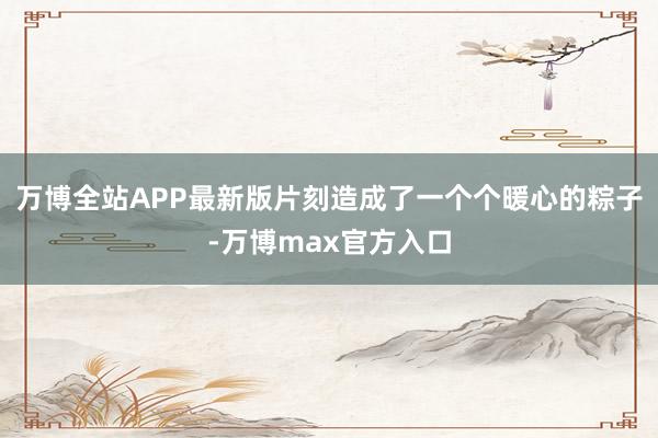 万博全站APP最新版片刻造成了一个个暖心的粽子-万博max官方入口