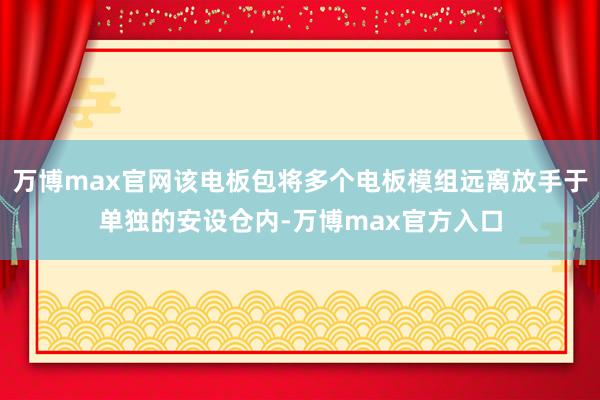 万博max官网该电板包将多个电板模组远离放手于单独的安设仓内-万博max官方入口