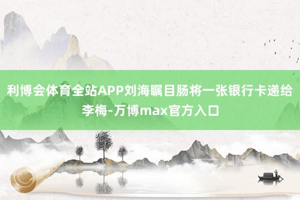 利博会体育全站APP刘海瞩目肠将一张银行卡递给李梅-万博max官方入口