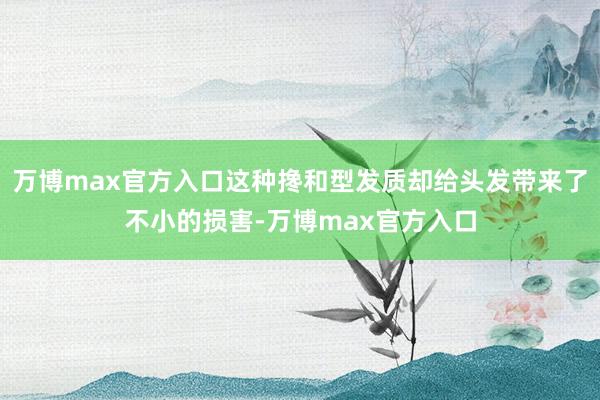 万博max官方入口这种搀和型发质却给头发带来了不小的损害-万博max官方入口