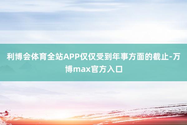 利博会体育全站APP仅仅受到年事方面的截止-万博max官方入口