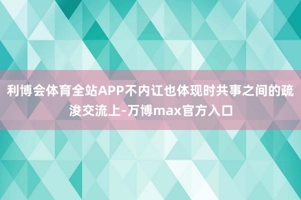 利博会体育全站APP不内讧也体现时共事之间的疏浚交流上-万博max官方入口