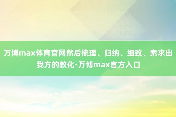 万博max体育官网然后梳理、归纳、细致、索求出我方的教化-万博max官方入口