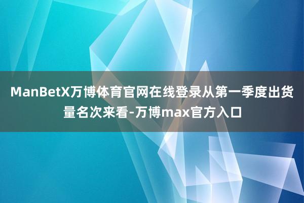 ManBetX万博体育官网在线登录从第一季度出货量名次来看-万博max官方入口