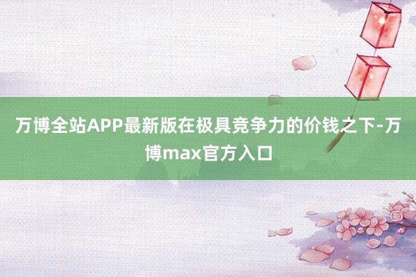 万博全站APP最新版在极具竞争力的价钱之下-万博max官方入口