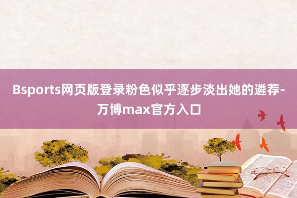 Bsports网页版登录粉色似乎逐步淡出她的遴荐-万博max官方入口