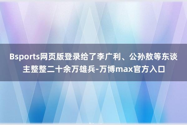 Bsports网页版登录给了李广利、公孙敖等东谈主整整二十余万雄兵-万博max官方入口