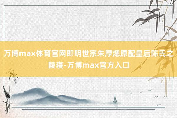 万博max体育官网即明世宗朱厚熜原配皇后陈氏之陵寝-万博max官方入口