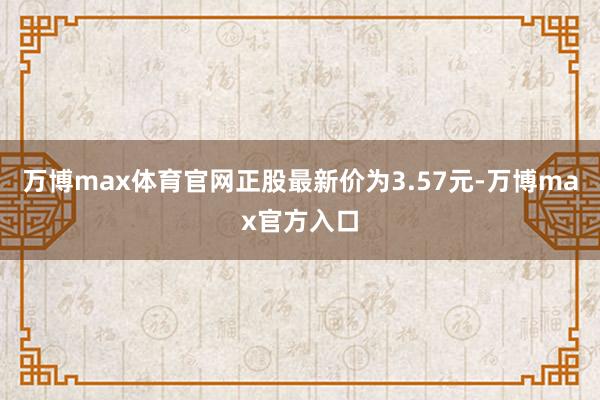 万博max体育官网正股最新价为3.57元-万博max官方入口