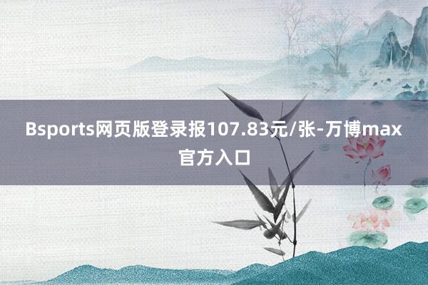 Bsports网页版登录报107.83元/张-万博max官方入口