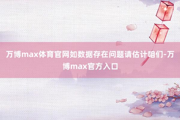 万博max体育官网如数据存在问题请估计咱们-万博max官方入口