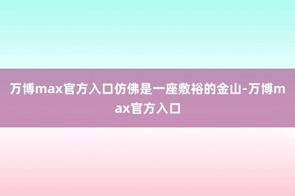 万博max官方入口仿佛是一座敷裕的金山-万博max官方入口