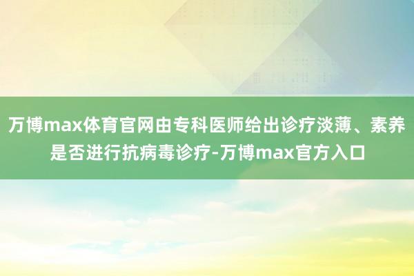 万博max体育官网由专科医师给出诊疗淡薄、素养是否进行抗病毒诊疗-万博max官方入口