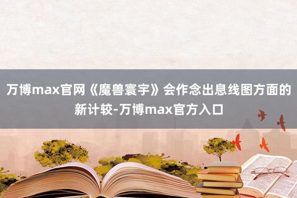 万博max官网《魔兽寰宇》会作念出息线图方面的新计较-万博max官方入口