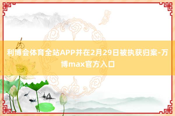 利博会体育全站APP并在2月29日被执获归案-万博max官方入口