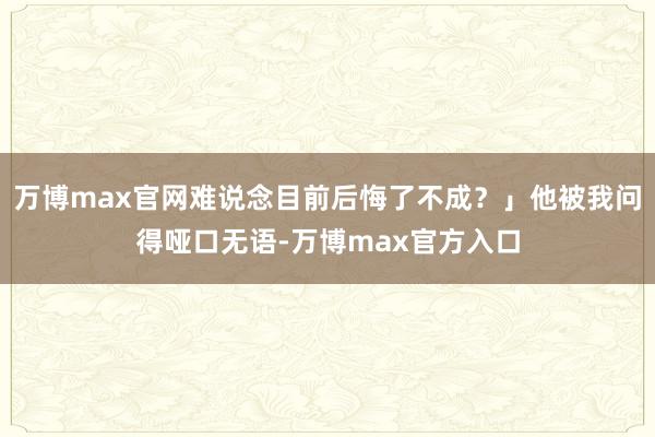 万博max官网难说念目前后悔了不成？」他被我问得哑口无语-万博max官方入口