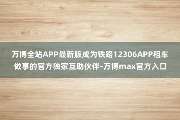 万博全站APP最新版成为铁路12306APP租车做事的官方独家互助伙伴-万博max官方入口