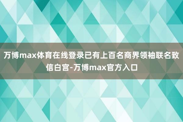 万博max体育在线登录已有上百名商界领袖联名致信白宫-万博max官方入口