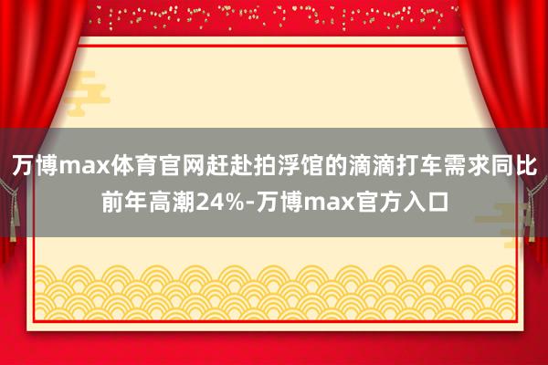 万博max体育官网赶赴拍浮馆的滴滴打车需求同比前年高潮24%-万博max官方入口