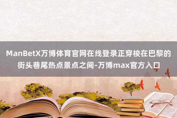 ManBetX万博体育官网在线登录正穿梭在巴黎的街头巷尾热点景点之间-万博max官方入口