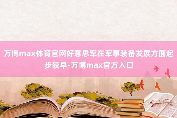 万博max体育官网好意思军在军事装备发展方面起步较早-万博max官方入口