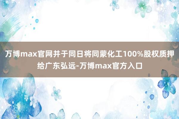 万博max官网并于同日将同蒙化工100%股权质押给广东弘远-万博max官方入口