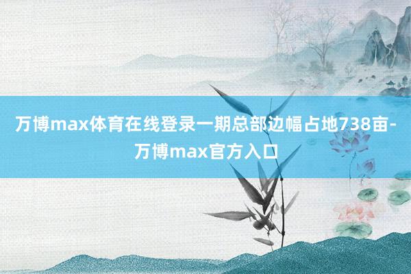 万博max体育在线登录一期总部边幅占地738亩-万博max官方入口