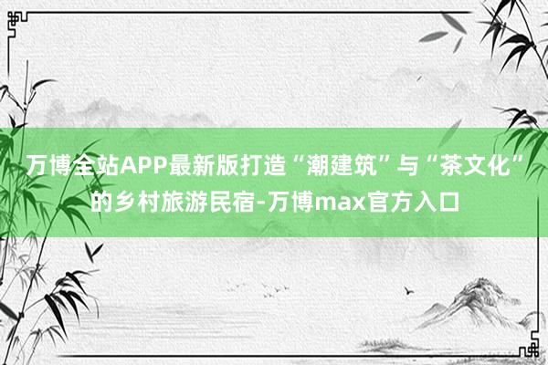 万博全站APP最新版打造“潮建筑”与“茶文化”的乡村旅游民宿-万博max官方入口