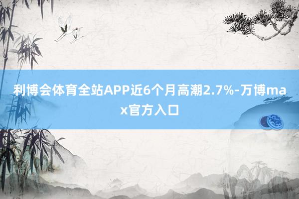 利博会体育全站APP近6个月高潮2.7%-万博max官方入口