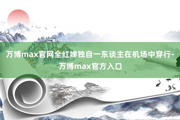 万博max官网全红婵独自一东谈主在机场中穿行-万博max官方入口