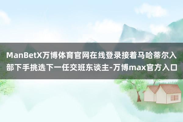 ManBetX万博体育官网在线登录接着马哈蒂尔入部下手挑选下一任交班东谈主-万博max官方入口