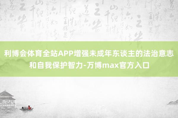 利博会体育全站APP增强未成年东谈主的法治意志和自我保护智力-万博max官方入口