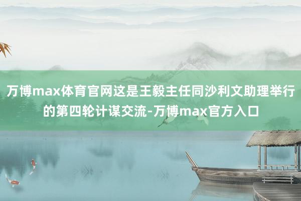 万博max体育官网这是王毅主任同沙利文助理举行的第四轮计谋交流-万博max官方入口