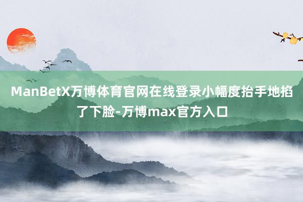 ManBetX万博体育官网在线登录小幅度抬手地掐了下脸-万博max官方入口