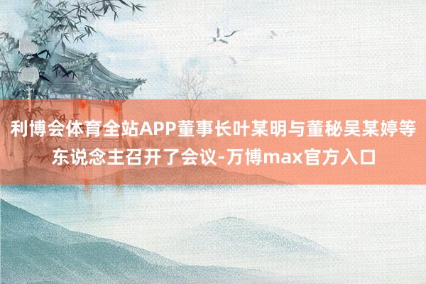 利博会体育全站APP董事长叶某明与董秘吴某婷等东说念主召开了会议-万博max官方入口