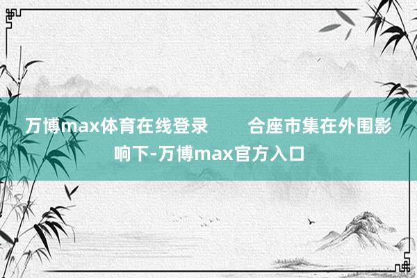 万博max体育在线登录        合座市集在外围影响下-万博max官方入口