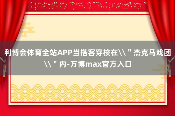 利博会体育全站APP当搭客穿梭在\＂杰克马戏团\＂内-万博max官方入口