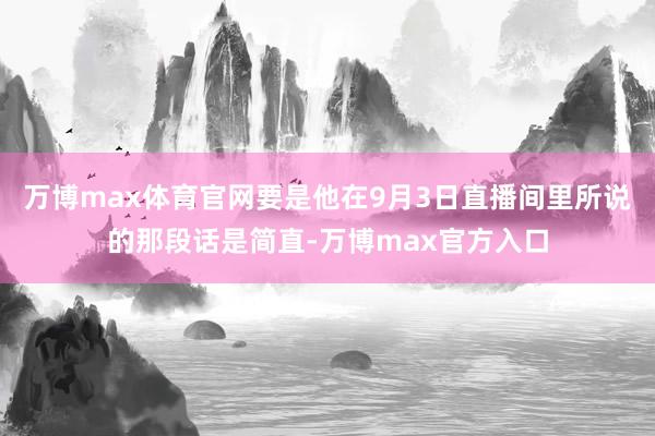 万博max体育官网要是他在9月3日直播间里所说的那段话是简直-万博max官方入口