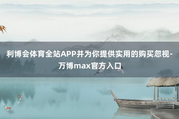 利博会体育全站APP并为你提供实用的购买忽视-万博max官方入口