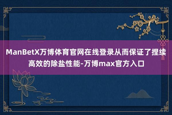 ManBetX万博体育官网在线登录从而保证了捏续高效的除盐性能-万博max官方入口