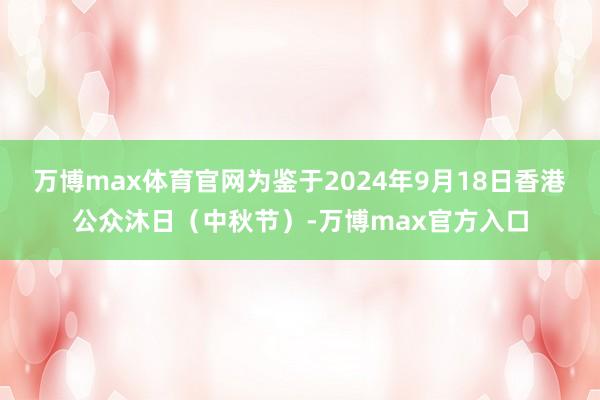 万博max体育官网为鉴于2024年9月18日香港公众沐日（中秋节）-万博max官方入口