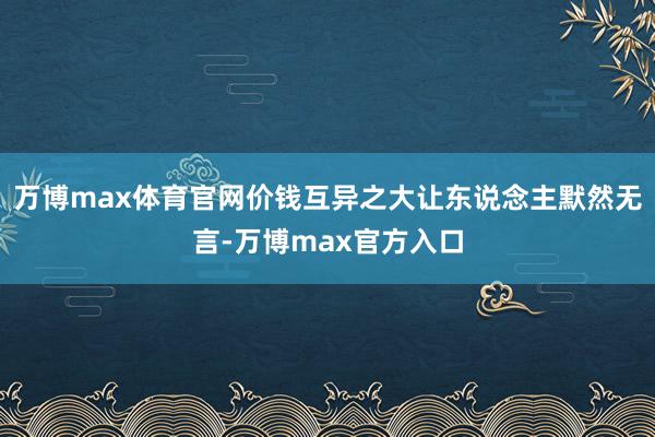 万博max体育官网价钱互异之大让东说念主默然无言-万博max官方入口